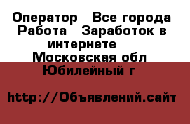 Оператор - Все города Работа » Заработок в интернете   . Московская обл.,Юбилейный г.